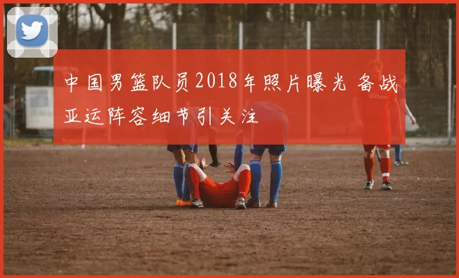 中国男篮队员2018年照片曝光 备战亚运阵容细节引关注