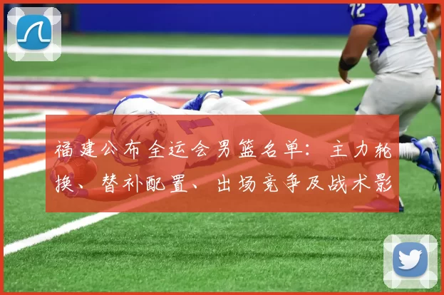 福建公布全运会男篮名单：主力轮换、替补配置、出场竞争及战术影响看点