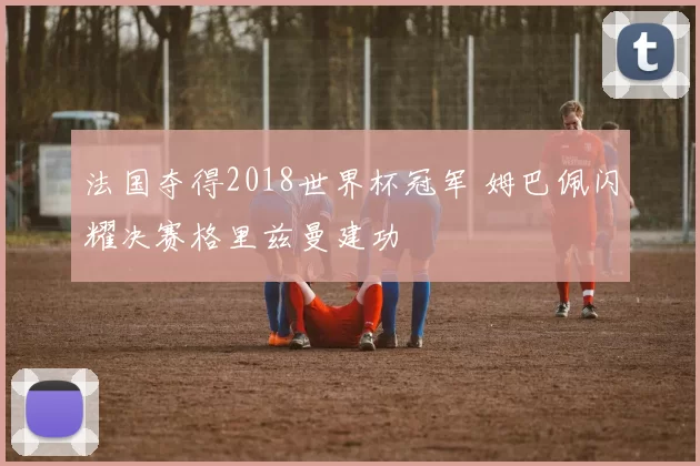 法国夺得2018世界杯冠军 姆巴佩闪耀决赛格里兹曼建功