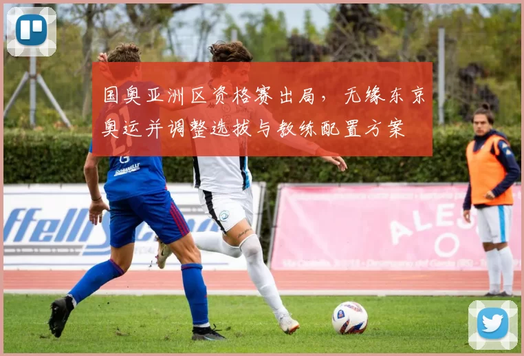 国奥亚洲区资格赛出局，无缘东京奥运并调整选拔与教练配置方案