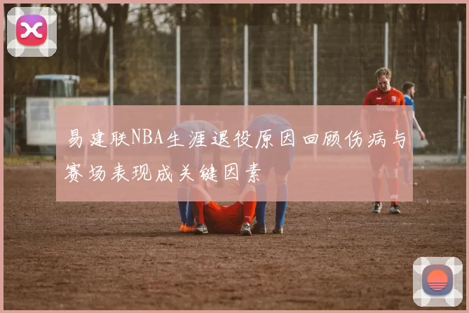 易建联NBA生涯退役原因回顾伤病与赛场表现成关键因素