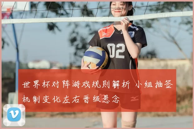 世界杯对阵游戏规则解析 小组抽签机制变化左右晋级悬念