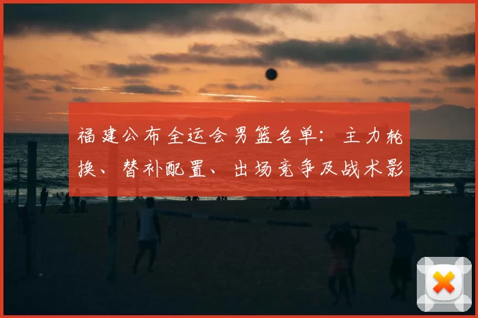 福建公布全运会男篮名单：主力轮换、替补配置、出场竞争及战术影响看点
