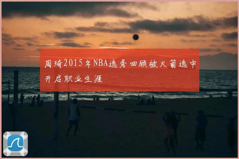 周琦2015年NBA选秀回顾被火箭选中开启职业生涯