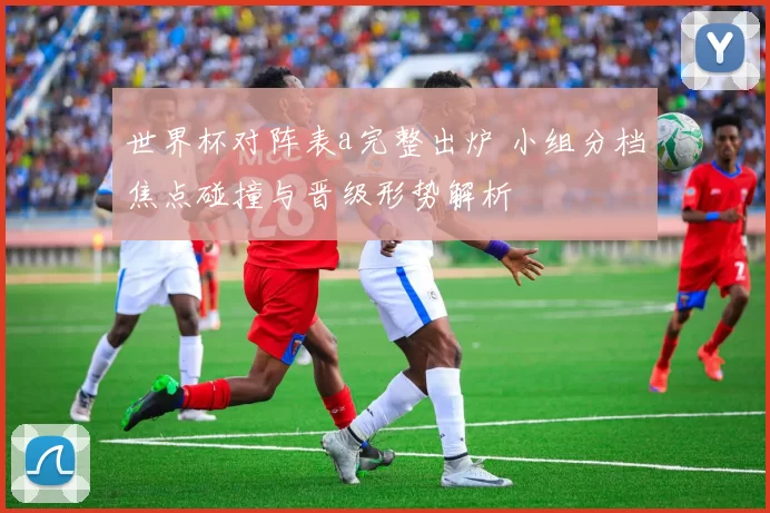 世界杯对阵表a完整出炉 小组分档焦点碰撞与晋级形势解析