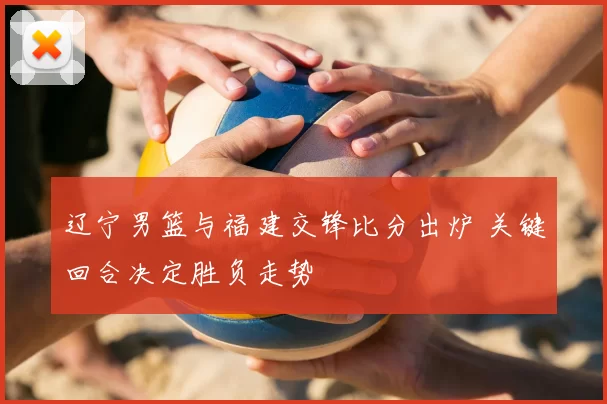 辽宁男篮与福建交锋比分出炉 关键回合决定胜负走势