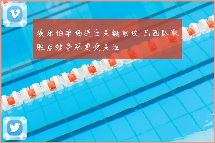 埃尔伯单场送出关键助攻 巴西队取胜后续争冠更受关注