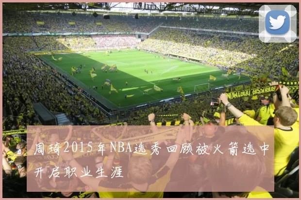 周琦2015年NBA选秀回顾被火箭选中开启职业生涯