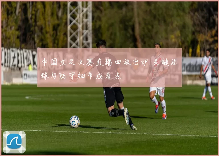 中国女足决赛直播回放出炉 关键进球与防守细节成看点