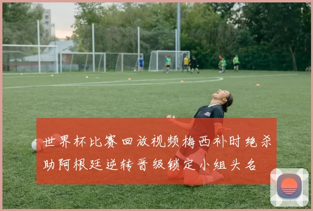 世界杯比赛回放视频梅西补时绝杀助阿根廷逆转晋级锁定小组头名