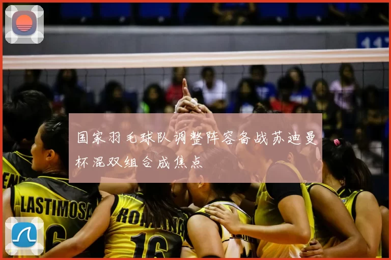 国家羽毛球队调整阵容备战苏迪曼杯混双组合成焦点