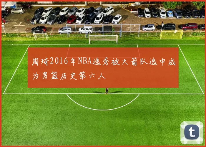 周琦2016年NBA选秀被火箭队选中成为男篮历史第六人