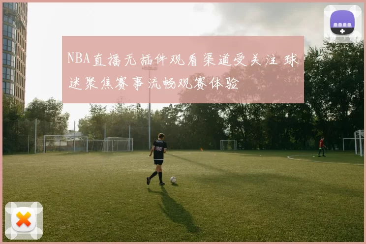 NBA直播无插件观看渠道受关注 球迷聚焦赛事流畅观赛体验