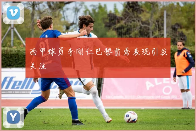 西甲球员李刚仁巴黎首秀表现引发关注