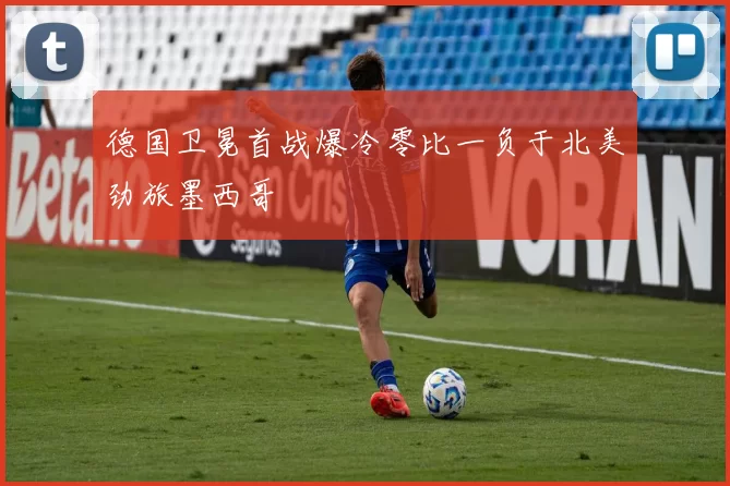 德国卫冕首战爆冷零比一负于北美劲旅墨西哥