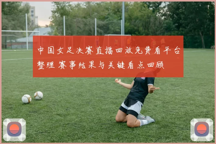 中国女足决赛直播回放免费看平台整理 赛事结果与关键看点回顾