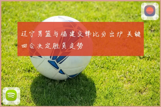 辽宁男篮与福建交锋比分出炉 关键回合决定胜负走势