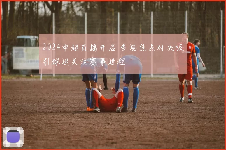 2024中超直播开启 多场焦点对决吸引球迷关注赛事进程