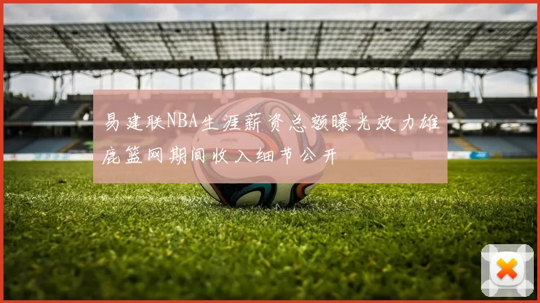 易建联NBA生涯薪资总额曝光效力雄鹿篮网期间收入细节公开
