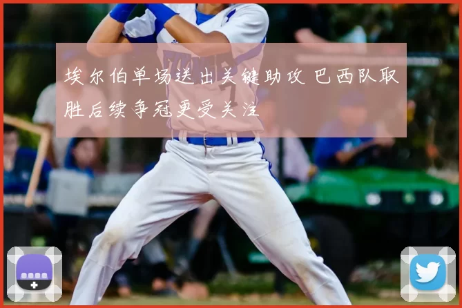 埃尔伯单场送出关键助攻 巴西队取胜后续争冠更受关注