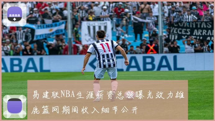 易建联NBA生涯薪资总额曝光效力雄鹿篮网期间收入细节公开