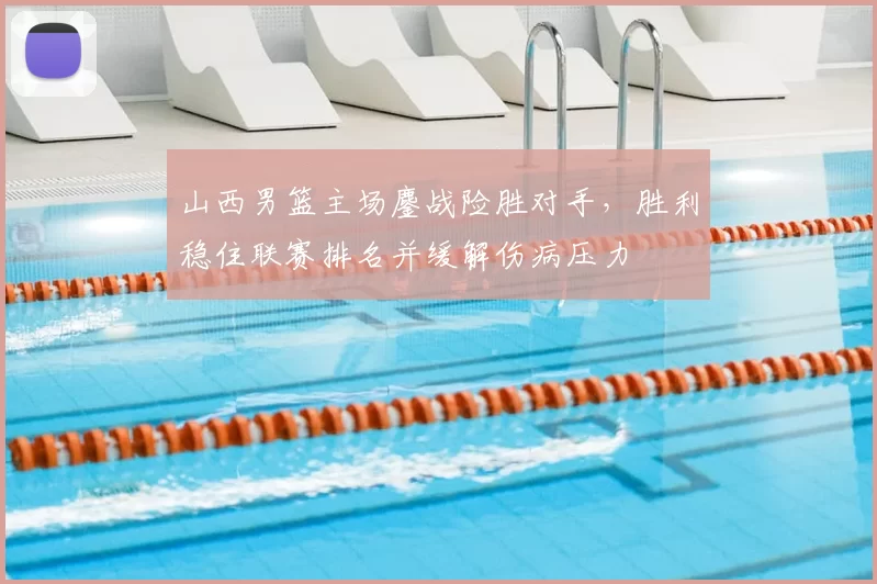 山西男篮主场鏖战险胜对手，胜利稳住联赛排名并缓解伤病压力