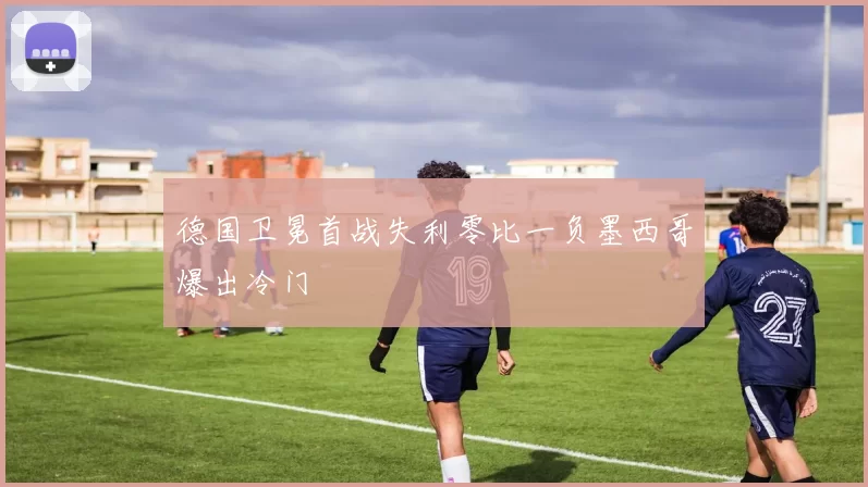 德国卫冕首战失利零比一负墨西哥爆出冷门