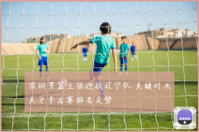 深圳男篮主场迎战辽宁队 关键对决关乎季后赛排名走势