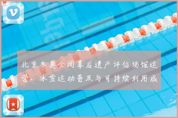北京冬奥会闭幕后遗产评估场馆运营、冰雪运动普及与可持续利用成效