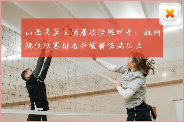 山西男篮主场鏖战险胜对手，胜利稳住联赛排名并缓解伤病压力