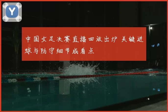 中国女足决赛直播回放出炉 关键进球与防守细节成看点