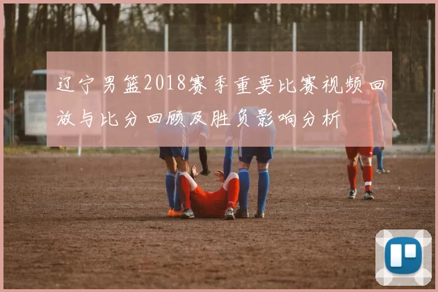 辽宁男篮2018赛季重要比赛视频回放与比分回顾及胜负影响分析