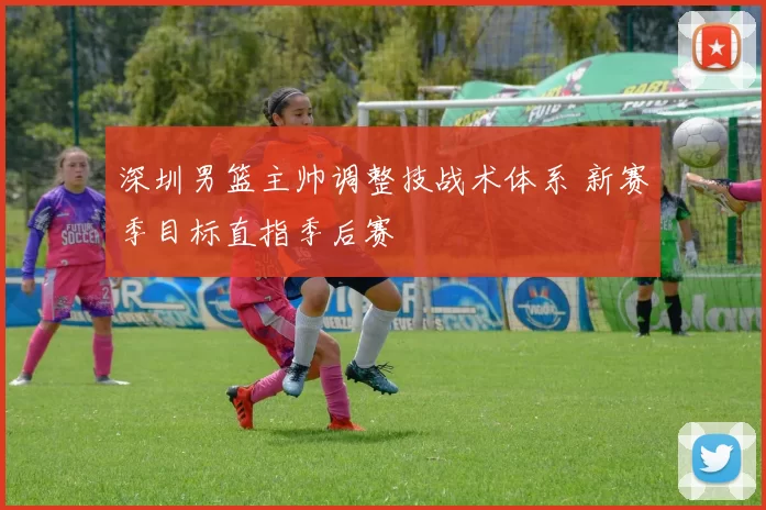 深圳男篮主帅调整技战术体系 新赛季目标直指季后赛