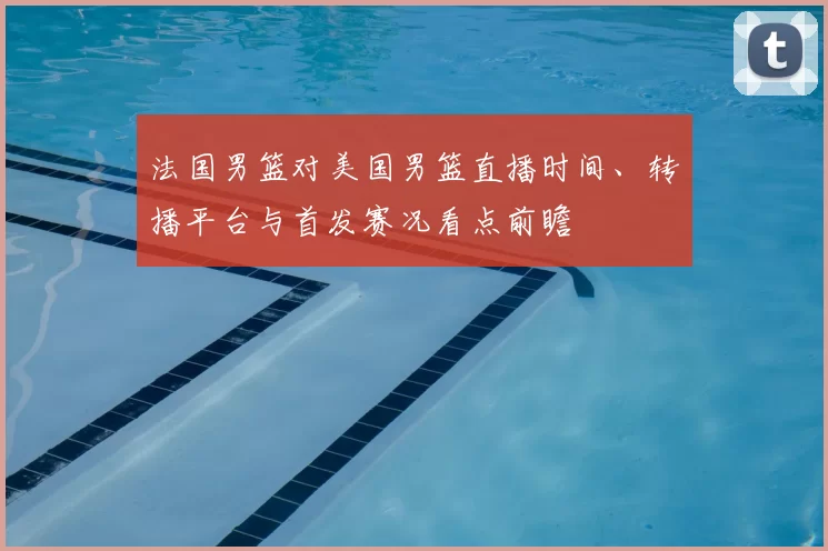 法国男篮对美国男篮直播时间、转播平台与首发赛况看点前瞻