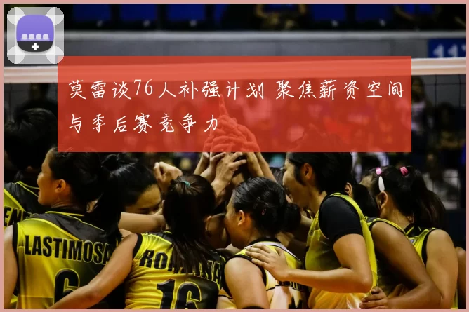 莫雷谈76人补强计划 聚焦薪资空间与季后赛竞争力