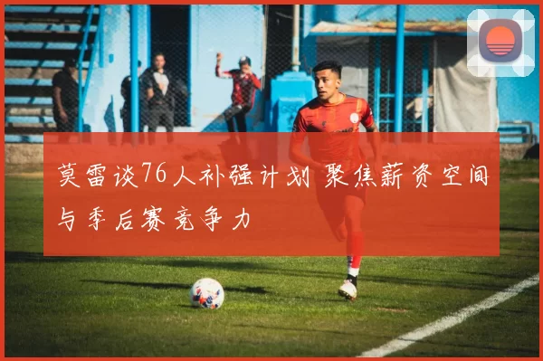 莫雷谈76人补强计划 聚焦薪资空间与季后赛竞争力