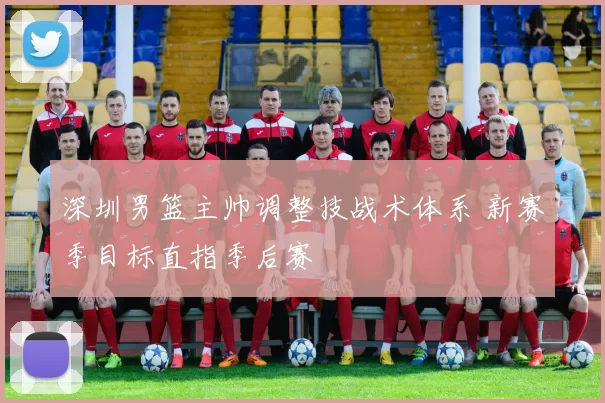 深圳男篮主帅调整技战术体系 新赛季目标直指季后赛
