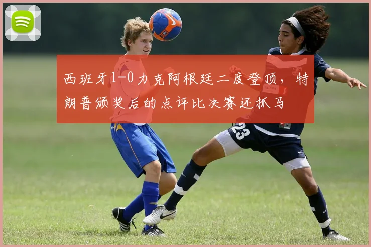 西班牙1-0力克阿根廷二度登顶，特朗普颁奖后的点评比决赛还抓马