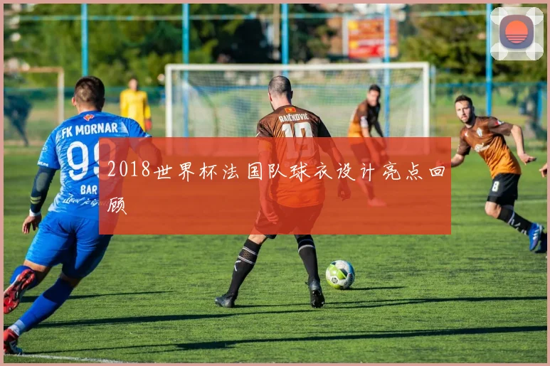 2018世界杯法国队球衣设计亮点回顾