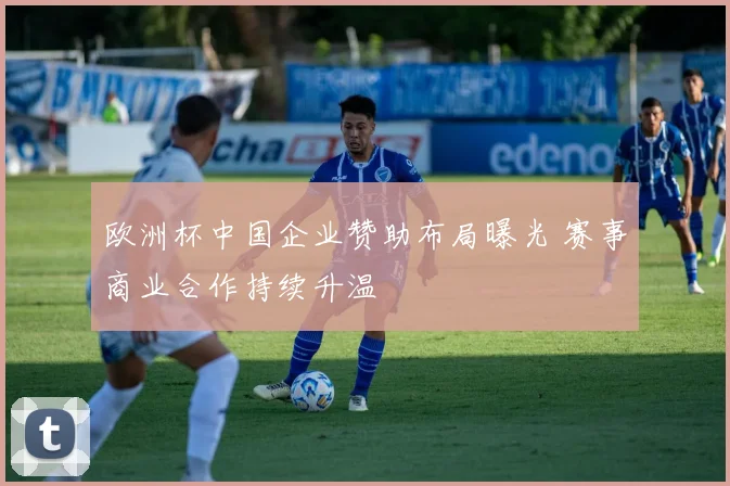 欧洲杯中国企业赞助布局曝光 赛事商业合作持续升温