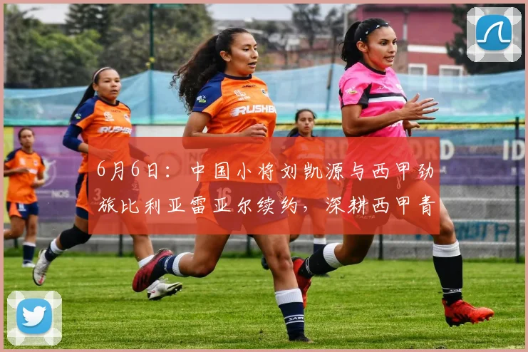 6月6日:中国小将刘凯源与西甲劲旅比利亚雷亚尔续约,深耕西甲青训体系_球员_瓦伦西亚