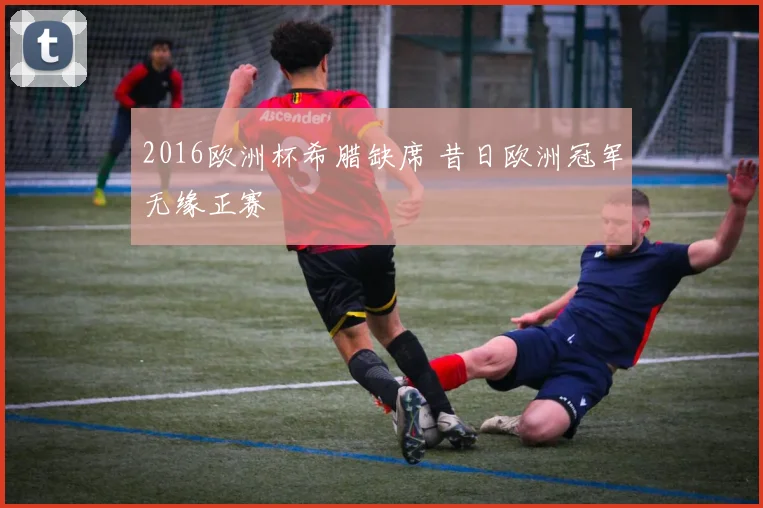 2016欧洲杯希腊缺席 昔日欧洲冠军无缘正赛