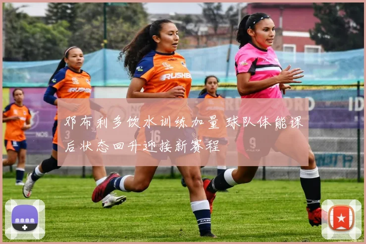邓布利多饮水训练加量 球队体能课后状态回升迎接新赛程