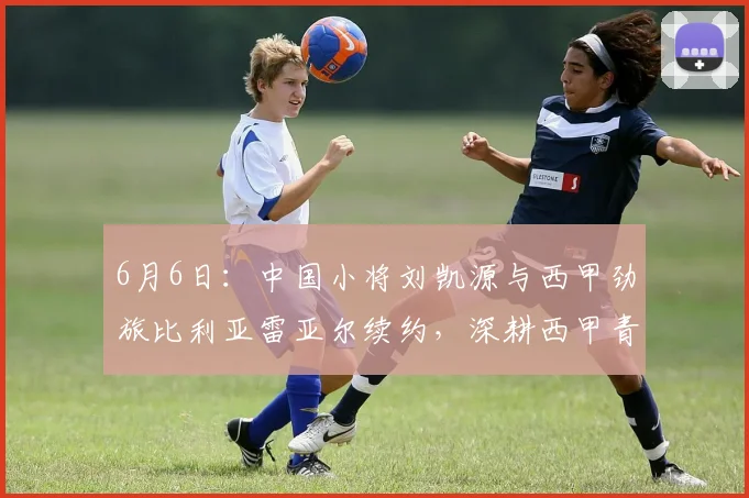 6月6日:中国小将刘凯源与西甲劲旅比利亚雷亚尔续约,深耕西甲青训体系_球员_瓦伦西亚