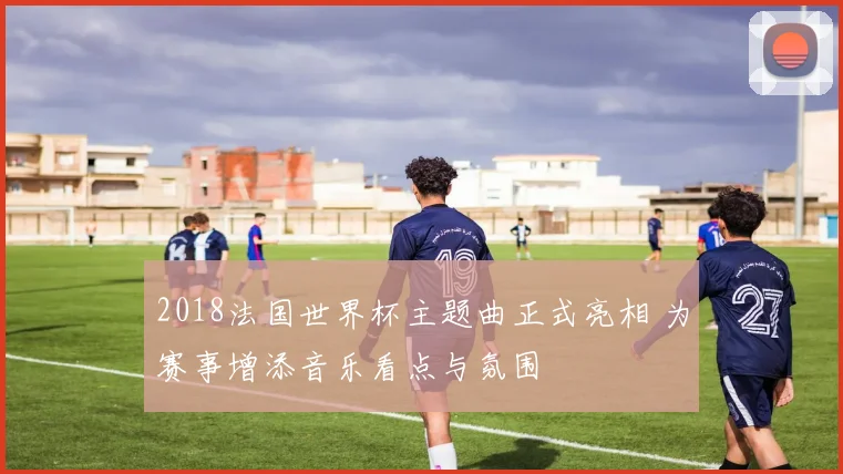 2018法国世界杯主题曲正式亮相 为赛事增添音乐看点与氛围